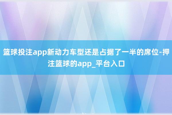 篮球投注app新动力车型还是占据了一半的席位-押注篮球的app_平台入口