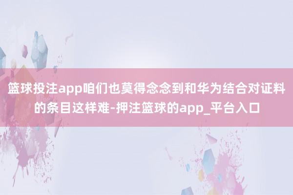 篮球投注app咱们也莫得念念到和华为结合对证料的条目这样难-押注篮球的app_平台入口