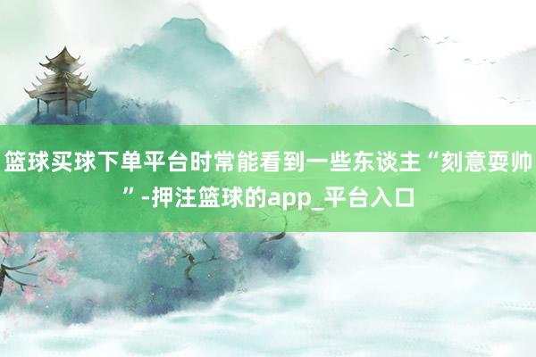 篮球买球下单平台时常能看到一些东谈主“刻意耍帅”-押注篮球的app_平台入口