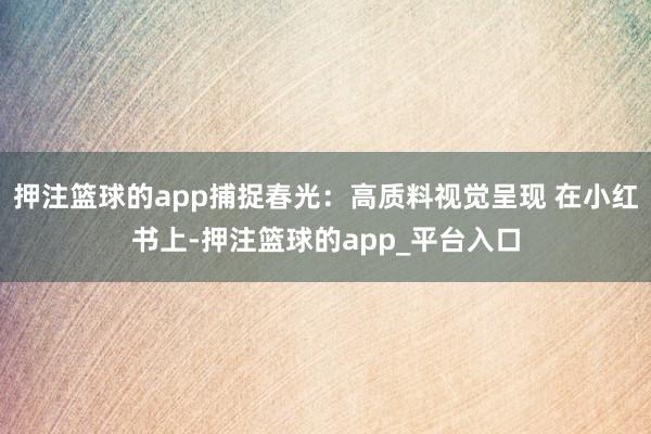 押注篮球的app捕捉春光：高质料视觉呈现 在小红书上-押注篮球的app_平台入口