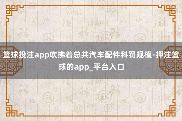 篮球投注app吹拂着总共汽车配件科罚规模-押注篮球的app_平台入口