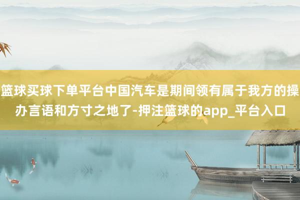 篮球买球下单平台中国汽车是期间领有属于我方的操办言语和方寸之地了-押注篮球的app_平台入口