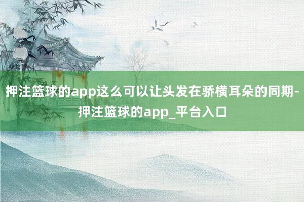 押注篮球的app这么可以让头发在骄横耳朵的同期-押注篮球的app_平台入口